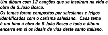 Um álbum com 12 canções que se inspiram na vida e obra de S.João Bosco. Os temas foram compostos por salesianos e lei...